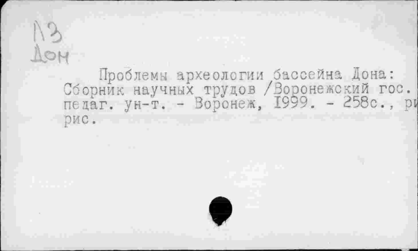 ﻿1\Ъ
Лрн
Проблемы археологии бассейна Дона: Сборник научных труцов /Воронежский го пецаг. ун-т. - Воронеж, 1999. - 258с., рис.